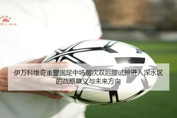 伊万科维奇重塑国足中场层次双后腰试验进入深水区的战略意义与未来方向